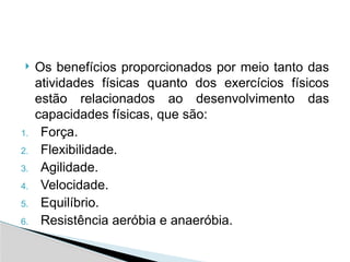  Os benefícios proporcionados por meio tanto das
atividades físicas quanto dos exercícios físicos
estão relacionados ao desenvolvimento das
capacidades físicas, que são:
1. Força.
2. Flexibilidade.
3. Agilidade.
4. Velocidade.
5. Equilíbrio.
6. Resistência aeróbia e anaeróbia.
 