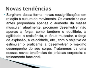  Surgiram, dessa forma, novas ressignificações em
relação à cultura de movimento. Os exercícios que
antes propunham apenas o aumento da massa
muscular, atualmente, procuram desenvolver não
apenas a força, como também o equilíbrio, a
agilidade, a resistência, o tônus muscular, a força
de explosão, a velocidade, etc., com o objetivo de
estimular o praticante a desenvolver o máximo
desempenho do seu corpo. Trataremos de uma
dessas novas tendências de práticas corporais: o
treinamento funcional.
Novas tendências
 