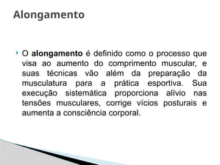  O alongamento é definido como o processo que
visa ao aumento do comprimento muscular, e
suas técnicas vão além da preparação da
musculatura para a prática esportiva. Sua
execução sistemática proporciona alívio nas
tensões musculares, corrige vícios posturais e
aumenta a consciência corporal.
Alongamento
 