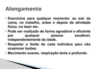  Exercícios para qualquer momento: ao sair da
cama, no trabalho, antes e depois da atividade
física, no lazer etc.
 Pode ser realizado de forma agradável e eficiente
por qualquer pessoa saudável,
independentemente da idade.
 Respeitar o limite de cada indivíduo para não
ocasionar lesões.
 Movimento suaves, respiração lenta e profunda.
Alongamento
 