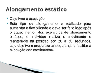  Objetivos e execução.
 Este tipo de alongamento é realizado para
aumentar a flexibilidade e deve ser feito logo após
o aquecimento. Nos exercícios de alongamento
estático, o indivíduo realiza o movimento e
mantém-se na posição por 20 a 30 segundos,
cujo objetivo é proporcionar segurança e facilitar a
execução dos movimentos.
Alongamento estático
 
