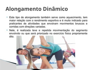  Este tipo de alongamento também serve como aquecimento, tem
maior relação com o rendimento esportivo e é muito indicado para
praticantes de atividades que envolvam movimentos bruscos e
corridas com direções variadas.
 Nele, é realizada leve e repetida movimentação do segmento
envolvido ou que será priorizado no exercício físico propriamente
dito.
Alongamento Dinâmico
 