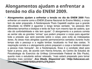  Alongamentos ajudam a enfrentar a tensão no dia do ENEM 2009 Para
enfrentar um exame como o ENEM (Exame Nacional do Ensino Médio), o corpo
tem de estar preparado. A fisioterapeuta Thaís Capeletti explica que a grande
dificuldade no ENEM é aguentar o longo tempo sentado: “as pessoas têm
diferentes tamanhos e biotipos e terão de ficar num mesmo tipo de cadeira, que
não dá confortabilidade e não tem ajuste”. O alongamento e a postura correta
ao sentar são as grandes “armas” que podem preparar o corpo para aguentar
toda a pressão que será exercida sobre o corpo, pois evita as indesejadas
dores. As áreas mais atingidas quando permanecemos sentados durante muito
tempo são o pescoço e a região lombar, localizada no final das costas. “A
respiração correta e o alongamento prévio preparam o corpo e também deixam
a pessoa mais tranquila”, diz a fisioterapeuta. Essa é a condição ideal para
fazer a prova, pois, de acordo com Hanna Antunes, do Centro de Estudos de
Psicobiologia do Exercício da Unifesp (Universidade Federal de São Paulo),
quanto mais o estudante estiver relaxado, “mais estará preparado para tomar
decisões mais corretas”. Ana Okada. Disponível em: <http://educacao.uol.
com.br/ultnot/2009/10/02/ult1811u379.jhtm>.
Alongamentos ajudam a enfrentar a
tensão no dia do ENEM 2009.
 