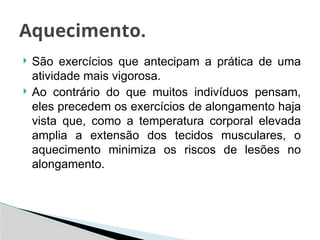  São exercícios que antecipam a prática de uma
atividade mais vigorosa.
 Ao contrário do que muitos indivíduos pensam,
eles precedem os exercícios de alongamento haja
vista que, como a temperatura corporal elevada
amplia a extensão dos tecidos musculares, o
aquecimento minimiza os riscos de lesões no
alongamento.
Aquecimento.
 