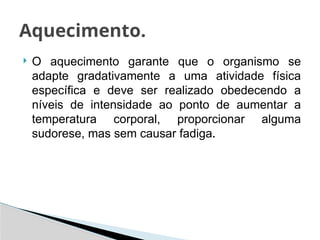  O aquecimento garante que o organismo se
adapte gradativamente a uma atividade física
específica e deve ser realizado obedecendo a
níveis de intensidade ao ponto de aumentar a
temperatura corporal, proporcionar alguma
sudorese, mas sem causar fadiga.
Aquecimento.
 