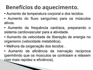 • Aumento da temperatura corporal e dos tecidos.
• Aumento do fluxo sanguíneo para os músculos
ativos.
• Aumento da frequência cardíaca, preparando o
sistema cardiovascular para a atividade.
• Aumento da velocidade de liberação de energia no
organismo (velocidade metabólica).
• Melhora da oxigenação dos tecidos .
• Aumento da eficiência da inervação recíproca
(permitindo que os músculos se contraiam e relaxem
com mais rapidez e eficiência).
Benefícios do aquecimento.
 