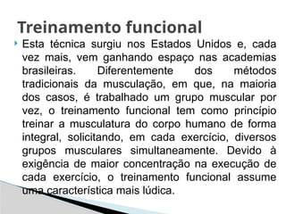  Esta técnica surgiu nos Estados Unidos e, cada
vez mais, vem ganhando espaço nas academias
brasileiras. Diferentemente dos métodos
tradicionais da musculação, em que, na maioria
dos casos, é trabalhado um grupo muscular por
vez, o treinamento funcional tem como princípio
treinar a musculatura do corpo humano de forma
integral, solicitando, em cada exercício, diversos
grupos musculares simultaneamente. Devido à
exigência de maior concentração na execução de
cada exercício, o treinamento funcional assume
uma característica mais lúdica.
Treinamento funcional
 