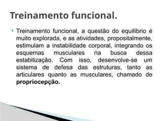  Treinamento funcional, a questão do equilíbrio é
muito explorada, e as atividades, propositalmente,
estimulam a instabilidade corporal, integrando os
esquemas musculares na busca dessa
estabilização. Com isso, desenvolve-se um
sistema de defesa das estruturas, tanto as
articulares quanto as musculares, chamado de
propriocepção.
Treinamento funcional.
 