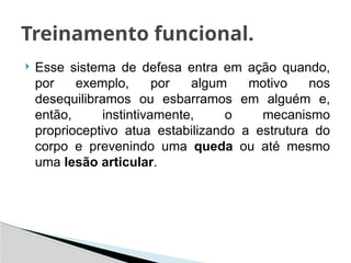  Esse sistema de defesa entra em ação quando,
por exemplo, por algum motivo nos
desequilibramos ou esbarramos em alguém e,
então, instintivamente, o mecanismo
proprioceptivo atua estabilizando a estrutura do
corpo e prevenindo uma queda ou até mesmo
uma lesão articular.
Treinamento funcional.
 