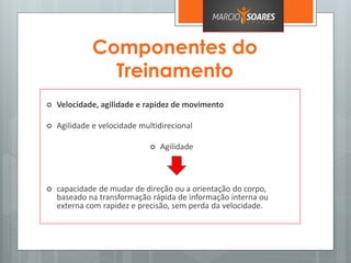 Componentes do
Treinamento
 Velocidade, agilidade e rapidez de movimento
 Agilidade e velocidade multidirecional
 Agilidade
 capacidade de mudar de direção ou a orientação do corpo,
baseado na transformação rápida de informação interna ou
externa com rapidez e precisão, sem perda da velocidade.
 