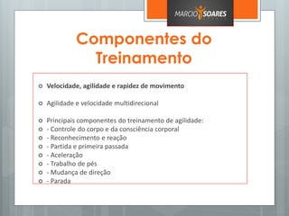 Componentes do
Treinamento
 Velocidade, agilidade e rapidez de movimento
 Agilidade e velocidade multidirecional
 Principais componentes do treinamento de agilidade:
 - Controle do corpo e da consciência corporal
 - Reconhecimento e reação
 - Partida e primeira passada
 - Aceleração
 - Trabalho de pés
 - Mudança de direção
 - Parada
 