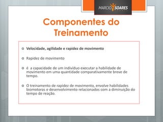 Componentes do
Treinamento
 Velocidade, agilidade e rapidez de movimento
 Rapidez de movimento
 é a capacidade de um indivíduo executar a habilidade de
movimento em uma quantidade comparativamente breve de
tempo.
 O treinamento de rapidez de movimento, envolve habilidades
biomotoras e desenvolvimento relacionados com a diminuição do
tempo de reação.
 
