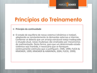 Princípios do Treinamento
 Princípio da continuidade
 O estado de equilíbrio de nosso sistema é dinâmico e instável,
adaptando-se constantemente às demandas externas e internas.
Conforme se detecta que um arranjo estrutural esteja inadequado
à situação atual, novas mudanças são sinalizadas por mecanismos
de realimentação. Desta forma, para que um determinado estado
sistêmico seja mantido, é necessário que se forneçam
continuamente estímulos que o justifiquem. (TAN, 1999, FLECK &
KRAEMER, 1999; KRAEMER & HAKKINEN, 2004, FLECK, 1999).
 