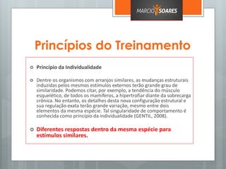 Princípios do Treinamento
 Princípio da Individualidade
 Dentre os organismos com arranjos similares, as mudanças estruturais
induzidas pelos mesmos estímulos externos terão grande grau de
similaridade. Podemos citar, por exemplo, a tendência do músculo
esquelético, de todos os mamíferos, a hipertrofiar diante da sobrecarga
crônica. No entanto, os detalhes desta nova configuração estrutural e
sua regulação exata terão grande variação, mesmo entre dois
elementos da mesma espécie. Tal singularidade de comportamento é
conhecida como princípio da individualidade (GENTIL, 2008).
 Diferentes respostas dentro da mesma espécie para
estímulos similares.
 