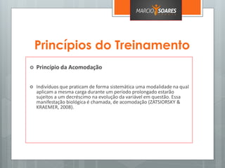 Princípios do Treinamento
 Princípio da Acomodação
 Indivíduos que praticam de forma sistemática uma modalidade na qual
aplicam a mesma carga durante um período prolongado estarão
sujeitos a um decréscimo na evolução da variável em questão. Essa
manifestação biológica é chamada, de acomodação (ZATSIORSKY &
KRAEMER, 2008).
 