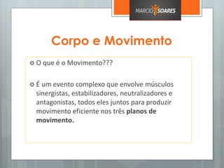 Corpo e Movimento
 O que é o Movimento???
 É um evento complexo que envolve músculos
sinergistas, estabilizadores, neutralizadores e
antagonistas, todos eles juntos para produzir
movimento eficiente nos três planos de
movimento.
 