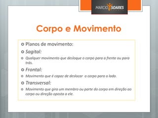 Corpo e Movimento
 Planos de movimento:
 Sagital:
 Qualquer movimento que desloque o corpo para a frente ou para
trás.
 Frontal:
 Movimento que é capaz de deslocar o corpo para o lado.
 Transversal:
 Movimento que gira um membro ou parte do corpo em direção ao
corpo ou direção oposta a ele.
 