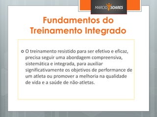 Fundamentos do
Treinamento Integrado
 O treinamento resistido para ser efetivo e eficaz,
precisa seguir uma abordagem compreensiva,
sistemática e integrada, para auxiliar
significativamente os objetivos de performance de
um atleta ou promover a melhoria na qualidade
de vida e a saúde de não-atletas.
 