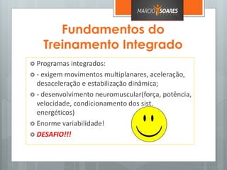 Fundamentos do
Treinamento Integrado
 Programas integrados:
 - exigem movimentos multiplanares, aceleração,
desaceleração e estabilização dinâmica;
 - desenvolvimento neuromuscular(força, potência,
velocidade, condicionamento dos sist.
energéticos)
 Enorme variabilidade!
 DESAFIO!!!
 