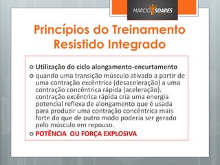 Princípios do Treinamento
Resistido Integrado
 Utilização do ciclo alongamento-encurtamento
 quando uma transição músculo ativado a partir de
uma contração excêntrica (desaceleração) a uma
contração concêntrica rápida (aceleração).
contração excêntrica rápida cria uma energia
potencial reflexa de alongamento que é usada
para produzir uma contração concêntrica mais
forte do que de outro modo poderia ser gerado
pelo músculo em repouso.
 POTÊNCIA OU FORÇA EXPLOSIVA
 