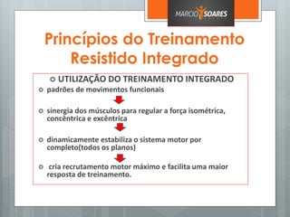 Princípios do Treinamento
Resistido Integrado
 UTILIZAÇÃO DO TREINAMENTO INTEGRADO
 padrões de movimentos funcionais
 sinergia dos músculos para regular a força isométrica,
concêntrica e excêntrica
 dinamicamente estabiliza o sistema motor por
completo(todos os planos)
 cria recrutamento motor máximo e facilita uma maior
resposta de treinamento.
 