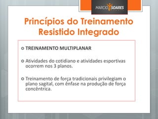 Princípios do Treinamento
Resistido Integrado
 TREINAMENTO MULTIPLANAR
 Atividades do cotidiano e atividades esportivas
ocorrem nos 3 planos.
 Treinamento de força tradicionais privilegiam o
plano sagital, com ênfase na produção de força
concêntrica.
 