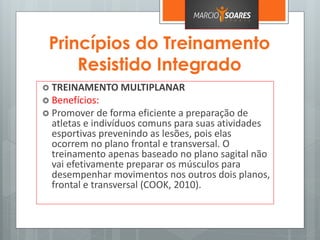 Princípios do Treinamento
Resistido Integrado
 TREINAMENTO MULTIPLANAR
 Benefícios:
 Promover de forma eficiente a preparação de
atletas e indivíduos comuns para suas atividades
esportivas prevenindo as lesões, pois elas
ocorrem no plano frontal e transversal. O
treinamento apenas baseado no plano sagital não
vai efetivamente preparar os músculos para
desempenhar movimentos nos outros dois planos,
frontal e transversal (COOK, 2010).
 