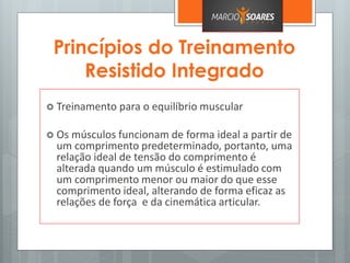 Princípios do Treinamento
Resistido Integrado
 Treinamento para o equilíbrio muscular
 Os músculos funcionam de forma ideal a partir de
um comprimento predeterminado, portanto, uma
relação ideal de tensão do comprimento é
alterada quando um músculo é estimulado com
um comprimento menor ou maior do que esse
comprimento ideal, alterando de forma eficaz as
relações de força e da cinemática articular.
 