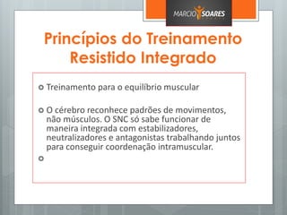 Princípios do Treinamento
Resistido Integrado
 Treinamento para o equilíbrio muscular
 O cérebro reconhece padrões de movimentos,
não músculos. O SNC só sabe funcionar de
maneira integrada com estabilizadores,
neutralizadores e antagonistas trabalhando juntos
para conseguir coordenação intramuscular.

 