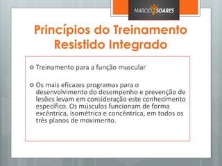 Princípios do Treinamento
Resistido Integrado
 Treinamento para a função muscular
 Os mais eficazes programas para o
desenvolvimento do desempenho e prevenção de
lesões levam em consideração este conhecimento
específico. Os músculos funcionam de forma
excêntrica, isométrica e concêntrica, em todos os
três planos de movimento.
 