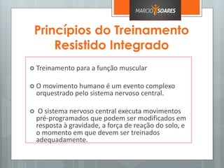 Princípios do Treinamento
Resistido Integrado
 Treinamento para a função muscular
 O movimento humano é um evento complexo
orquestrado pelo sistema nervoso central.
 O sistema nervoso central executa movimentos
pré-programados que podem ser modificados em
resposta à gravidade, a força de reação do solo, e
o momento em que devem ser treinados
adequadamente.
 