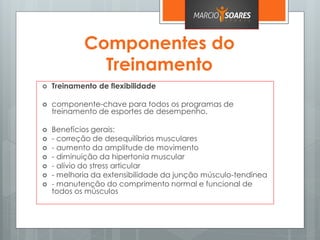 Componentes do
Treinamento
 Treinamento de flexibilidade
 componente-chave para todos os programas de
treinamento de esportes de desempenho.
 Benefícios gerais:
 - correção de desequilíbrios musculares
 - aumento da amplitude de movimento
 - diminuição da hipertonia muscular
 - alívio do stress articular
 - melhoria da extensibilidade da junção músculo-tendínea
 - manutenção do comprimento normal e funcional de
todos os músculos
 