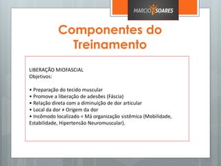 Componentes do
Treinamento
LIBERAÇÃO MIOFASCIAL
Objetivos:
• Preparação do tecido muscular
• Promove a liberação de adesões (Fáscia)
• Relação direta com a diminuição de dor articular
• Local da dor ≠ Origem da dor
• Incômodo localizado = Má organização sistêmica (Mobilidade,
Estabilidade, Hipertensão Neuromuscular).
 