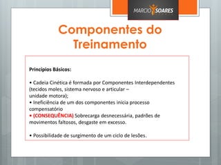Componentes do
Treinamento
Princípios Básicos:
• Cadeia Cinética é formada por Componentes Interdependentes
(tecidos moles, sistema nervoso e articular –
unidade motora);
• Ineficiência de um dos componentes inicia processo
compensatório
• (CONSEQUÊNCIA) Sobrecarga desnecessária, padrões de
movimentos faltosos, desgaste em excesso.
• Possibilidade de surgimento de um ciclo de lesões.
 
