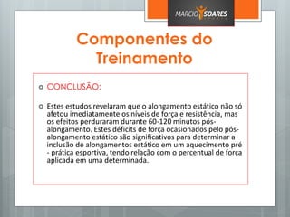 Componentes do
Treinamento
 CONCLUSÃO:
 Estes estudos revelaram que o alongamento estático não só
afetou imediatamente os níveis de força e resistência, mas
os efeitos perduraram durante 60-120 minutos pós-
alongamento. Estes déficits de força ocasionados pelo pós-
alongamento estático são significativos para determinar a
inclusão de alongamentos estático em um aquecimento pré
- prática esportiva, tendo relação com o percentual de força
aplicada em uma determinada.
 
