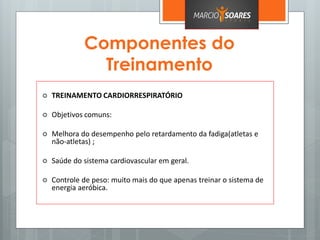 Componentes do
Treinamento
 TREINAMENTO CARDIORRESPIRATÓRIO
 Objetivos comuns:
 Melhora do desempenho pelo retardamento da fadiga(atletas e
não-atletas) ;
 Saúde do sistema cardiovascular em geral.
 Controle de peso: muito mais do que apenas treinar o sistema de
energia aeróbica.
 