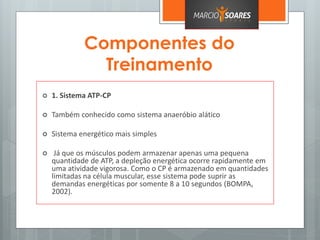 Componentes do
Treinamento
 1. Sistema ATP-CP
 Também conhecido como sistema anaeróbio alático
 Sistema energético mais simples
 Já que os músculos podem armazenar apenas uma pequena
quantidade de ATP, a depleção energética ocorre rapidamente em
uma atividade vigorosa. Como o CP é armazenado em quantidades
limitadas na célula muscular, esse sistema pode suprir as
demandas energéticas por somente 8 a 10 segundos (BOMPA,
2002).
 