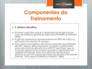 Componentes do
Treinamento
 2. Sistema Glicolítico
 Envolve a glicólise, que é a degradação da glicose por
meio de enzimas glicolíticas especiais (POWERS & HOWLEY,
2006).
 A glicose representa aproximadamente 99% de todos os
açúcares circulantes no sangue.
 Esse sistema energético não produz grandes quantidades
de ATP. Apesar dessa limitação, as ações combinadas
entre dos sistemas glicolíticos e ATP-CP permitem que os
músculos gerem força mesmo quando o suprimento de
oxigênio é limitado. Esses dois sistemas predominam
durante os minutos iniciais do exercício de alta intensidade
(SAHLIN, 1878, apud POWERS & HOWLEY, 2006).
 