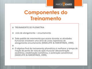Componentes do
Treinamento
 TREINAMENTO DE PLIOMETRIA
 ciclo de alongamento – encurtamento
 Todo padrão de movimento que ocorre durante as atividades
funcionais envolvem uma série de ciclos repetitivos de
alongamento-encurtamento (RADCLIFFE & FARENTINOS, 1999).

 O objetivo final do treinamento pliométrico é melhorar o tempo de
reação do ponto de vista da ação muscular (desaceleração
excêntrica, estabilização isométrica, e aceleração concêntrica)
(RADCLIFFE & FARENTINOS, 1999).
 