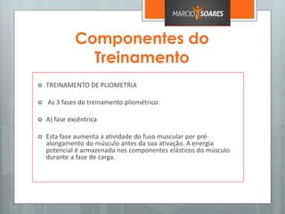 Componentes do
Treinamento
 TREINAMENTO DE PLIOMETRIA
 As 3 fases do treinamento pliométrico:
 A) fase excêntrica
 Esta fase aumenta a atividade do fuso muscular por pré-
alongamento do músculo antes da sua ativação. A energia
potencial é armazenada nos componentes elásticos do músculo
durante a fase de carga.
 