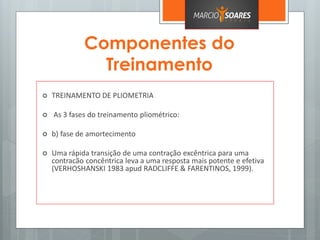 Componentes do
Treinamento
 TREINAMENTO DE PLIOMETRIA
 As 3 fases do treinamento pliométrico:
 b) fase de amortecimento
 Uma rápida transição de uma contração excêntrica para uma
contracão concêntrica leva a uma resposta mais potente e efetiva
(VERHOSHANSKI 1983 apud RADCLIFFE & FARENTINOS, 1999).
 