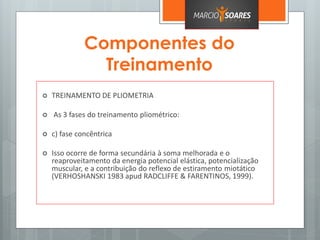 Componentes do
Treinamento
 TREINAMENTO DE PLIOMETRIA
 As 3 fases do treinamento pliométrico:
 c) fase concêntrica
 Isso ocorre de forma secundária à soma melhorada e o
reaproveitamento da energia potencial elástica, potencialização
muscular, e a contribuição do reflexo de estiramento miotático
(VERHOSHANSKI 1983 apud RADCLIFFE & FARENTINOS, 1999).
 