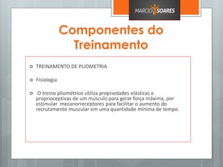 Componentes do
Treinamento
 TREINAMENTO DE PLIOMETRIA
 Fisiologia
 O treino pliométrico utiliza propriedades elásticas e
proprioceptivas de um músculo para gerar força máxima, por
estimular mecanorreceptores para facilitar o aumento do
recrutamento muscular em uma quantidade mínima de tempo.
 