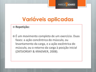 Variáveis aplicadas
 Repetição:
 É um movimento completo de um exercício. Duas
fases: a ação concêntrica do músculo, ou
levantamento da carga, e a ação excêntrica do
músculo, ou o retorno da carga à posição inicial
(ZATSIORSKY & KRAEMER, 2008).
 