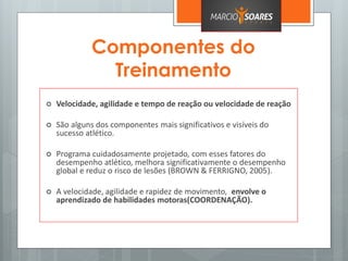 Componentes do
Treinamento
 Velocidade, agilidade e tempo de reação ou velocidade de reação
 São alguns dos componentes mais significativos e visíveis do
sucesso atlético.
 Programa cuidadosamente projetado, com esses fatores do
desempenho atlético, melhora significativamente o desempenho
global e reduz o risco de lesões (BROWN & FERRIGNO, 2005).
 A velocidade, agilidade e rapidez de movimento, envolve o
aprendizado de habilidades motoras(COORDENAÇÃO).
 