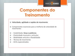 Componentes do
Treinamento
 Velocidade, agilidade e rapidez de movimento
 Componentes essenciais para a melhoria de velocidade de
movimento:
 - Estabilidade, força e potência;
 - Elasticidade muscular e articular;
 - Mobilidade articular e flexibilidade
 - Técnica de movimento
 - Drills especializados
 
