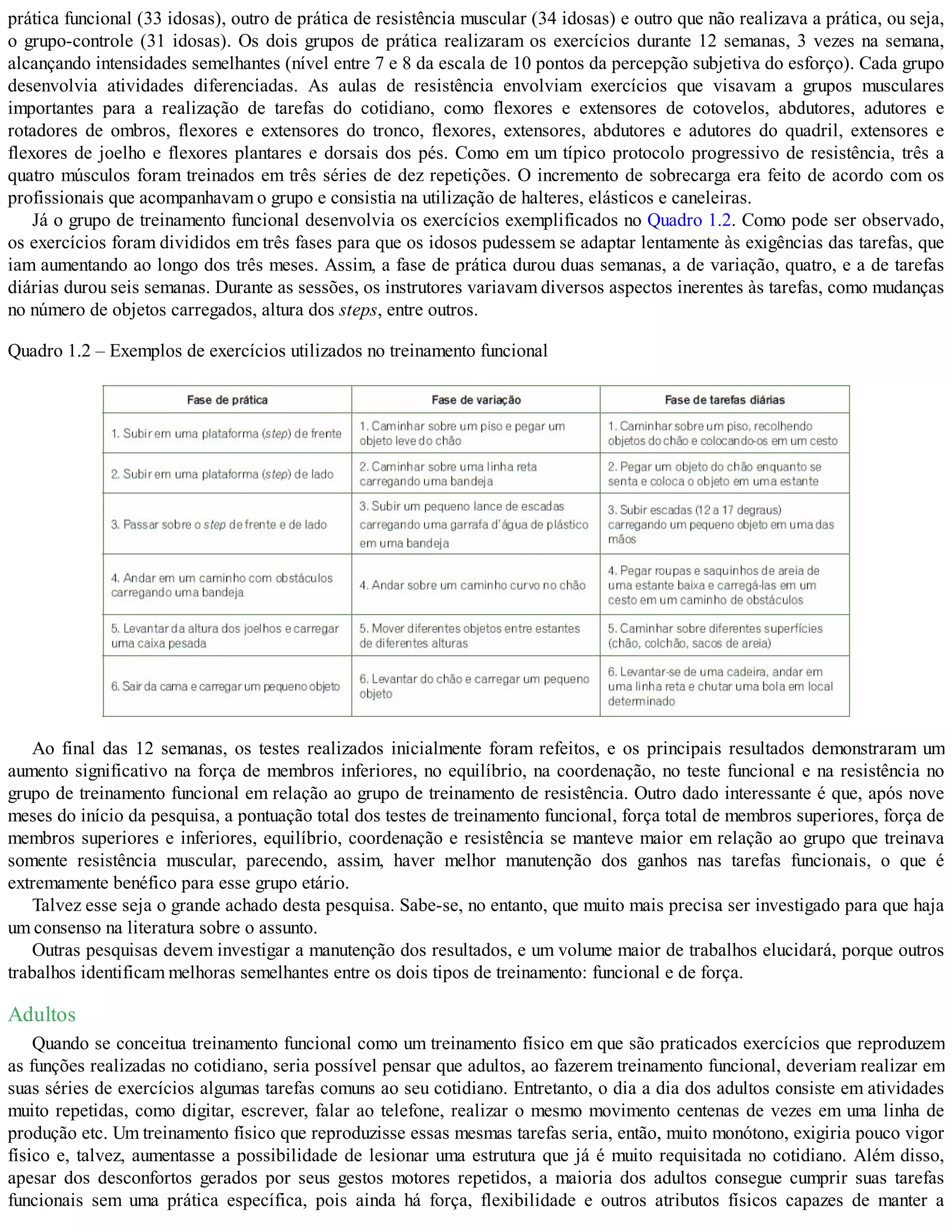 prática funcional (33 idosas), outro de prática de resistência muscular (34 idosas) e outro que não realizava a prática, ou seja,
o grupo-controle (31 idosas). Os dois grupos de prática realizaram os exercícios durante 12 semanas, 3 vezes na semana,
alcançando intensidades semelhantes (nível entre 7 e 8 da escala de 10 pontos da percepção subjetiva do esforço). Cada grupo
desenvolvia atividades diferenciadas. As aulas de resistência envolviam exercícios que visavam a grupos musculares
importantes para a realização de tarefas do cotidiano, como flexores e extensores de cotovelos, abdutores, adutores e
rotadores de ombros, flexores e extensores do tronco, flexores, extensores, abdutores e adutores do quadril, extensores e
flexores de joelho e flexores plantares e dorsais dos pés. Como em um típico protocolo progressivo de resistência, três a
quatro músculos foram treinados em três séries de dez repetições. O incremento de sobrecarga era feito de acordo com os
profissionais que acompanhavam o grupo e consistia na utilização de halteres, elásticos e caneleiras.
Já o grupo de treinamento funcional desenvolvia os exercícios exemplificados no Quadro 1.2. Como pode ser observado,
os exercícios foram divididos em três fases para que os idosos pudessem se adaptar lentamente às exigências das tarefas, que
iam aumentando ao longo dos três meses. Assim, a fase de prática durou duas semanas, a de variação, quatro, e a de tarefas
diárias durou seis semanas. Durante as sessões, os instrutores variavam diversos aspectos inerentes às tarefas, como mudanças
no número de objetos carregados, altura dos steps, entre outros.
Quadro 1.2 – Exemplos de exercícios utilizados no treinamento funcional
Ao final das 12 semanas, os testes realizados inicialmente foram refeitos, e os principais resultados demonstraram um
aumento significativo na força de membros inferiores, no equilíbrio, na coordenação, no teste funcional e na resistência no
grupo de treinamento funcional em relação ao grupo de treinamento de resistência. Outro dado interessante é que, após nove
meses do início da pesquisa, a pontuação total dos testes de treinamento funcional, força total de membros superiores, força de
membros superiores e inferiores, equilíbrio, coordenação e resistência se manteve maior em relação ao grupo que treinava
somente resistência muscular, parecendo, assim, haver melhor manutenção dos ganhos nas tarefas funcionais, o que é
extremamente benéfico para esse grupo etário.
Talvez esse seja o grande achado desta pesquisa. Sabe-se, no entanto, que muito mais precisa ser investigado para que haja
um consenso na literatura sobre o assunto.
Outras pesquisas devem investigar a manutenção dos resultados, e um volume maior de trabalhos elucidará, porque outros
trabalhos identificam melhoras semelhantes entre os dois tipos de treinamento: funcional e de força.
Adultos
Quando se conceitua treinamento funcional como um treinamento físico em que são praticados exercícios que reproduzem
as funções realizadas no cotidiano, seria possível pensar que adultos, ao fazerem treinamento funcional, deveriam realizar em
suas séries de exercícios algumas tarefas comuns ao seu cotidiano. Entretanto, o dia a dia dos adultos consiste em atividades
muito repetidas, como digitar, escrever, falar ao telefone, realizar o mesmo movimento centenas de vezes em uma linha de
produção etc. Um treinamento físico que reproduzisse essas mesmas tarefas seria, então, muito monótono, exigiria pouco vigor
físico e, talvez, aumentasse a possibilidade de lesionar uma estrutura que já é muito requisitada no cotidiano. Além disso,
apesar dos desconfortos gerados por seus gestos motores repetidos, a maioria dos adultos consegue cumprir suas tarefas
funcionais sem uma prática específica, pois ainda há força, flexibilidade e outros atributos físicos capazes de manter a
 