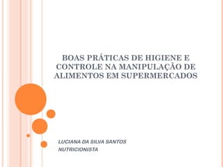 BOAS PRÁTICAS DE HIGIENE E
CONTROLE NA MANIPULAÇÃO DE
ALIMENTOS EM SUPERMERCADOS

LUCIANA DA SILVA SANTOS
NUTRICIONISTA

 