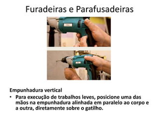 Furadeiras e Parafusadeiras
Empunhadura vertical
• Para execução de trabalhos leves, posicione uma das
mãos na empunhadura alinhada em paralelo ao corpo e
a outra, diretamente sobre o gatilho.
 
