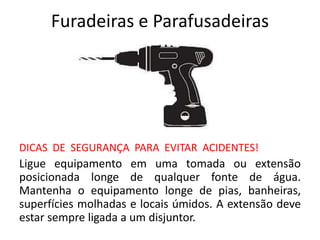 Furadeiras e Parafusadeiras
DICAS DE SEGURANÇA PARA EVITAR ACIDENTES!
Ligue equipamento em uma tomada ou extensão
posicionada longe de qualquer fonte de água.
Mantenha o equipamento longe de pias, banheiras,
superfícies molhadas e locais úmidos. A extensão deve
estar sempre ligada a um disjuntor.
 